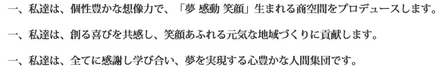 一、私達は、個性豊かな想像力で、「夢 感動 笑顔」生まれる商空間をプロデュースします。&nbsp;一、私達は、創る喜びを共感し、笑顔あふれる元気な地域づくりに貢献します。&nbsp;一、私達は、全てに感謝し学び合い、夢を実現する心豊かな人間集団です。